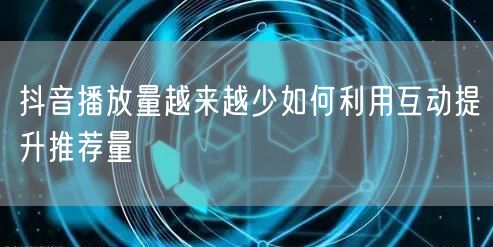 抖音播放量越来越少如何利用互动提升推荐量