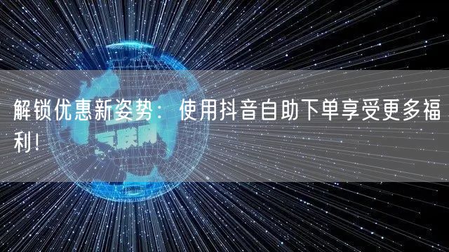 解锁优惠新姿势:使用抖音自助下单享受更多福利!