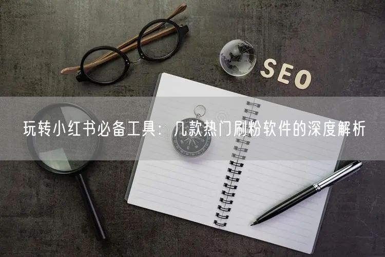 玩转小红书必备工具：几款热门刷粉软件的深度解析