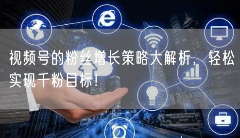 视频号的粉丝增长策略大解析,轻松实现千粉目标!