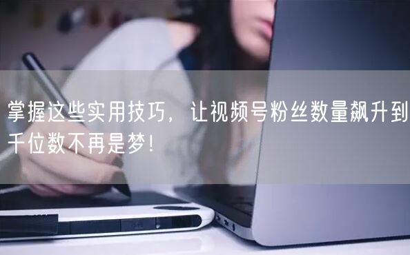 掌握这些实用技巧,让视频号粉丝数量飙升到千位数不再是梦!