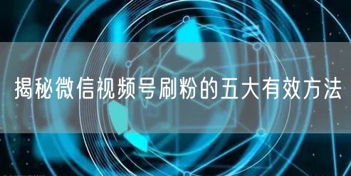 揭秘微信视频号刷粉的五大有效方法