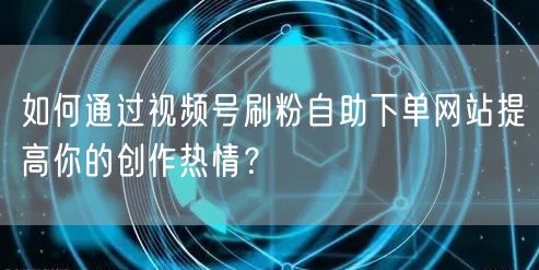 如何通过视频号刷粉自助下单网站提高你的创作热情?