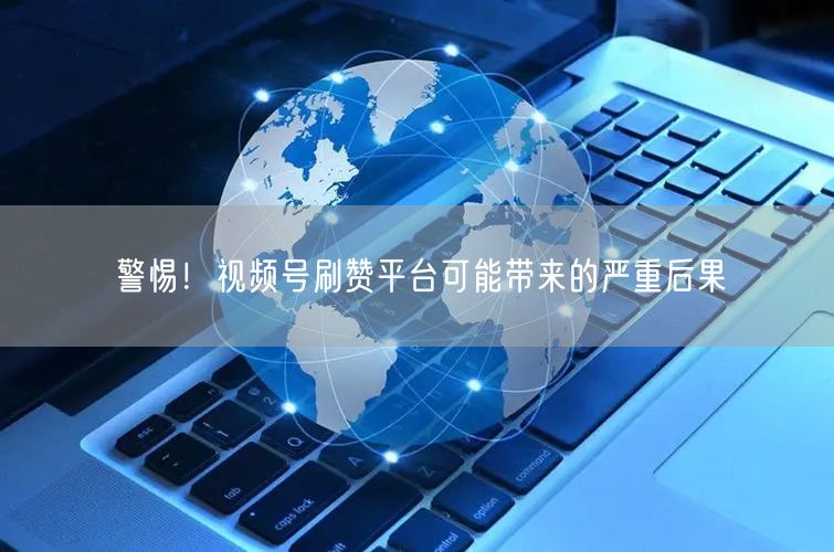 警惕！视频号刷赞平台可能带来的严重后果