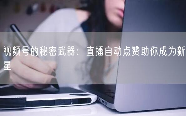 视频号的秘密武器:直播自动点赞助你成为新星